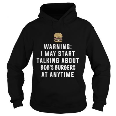 Hoodie Warning I may start talking about Bob’s Burgers at anytime shirt