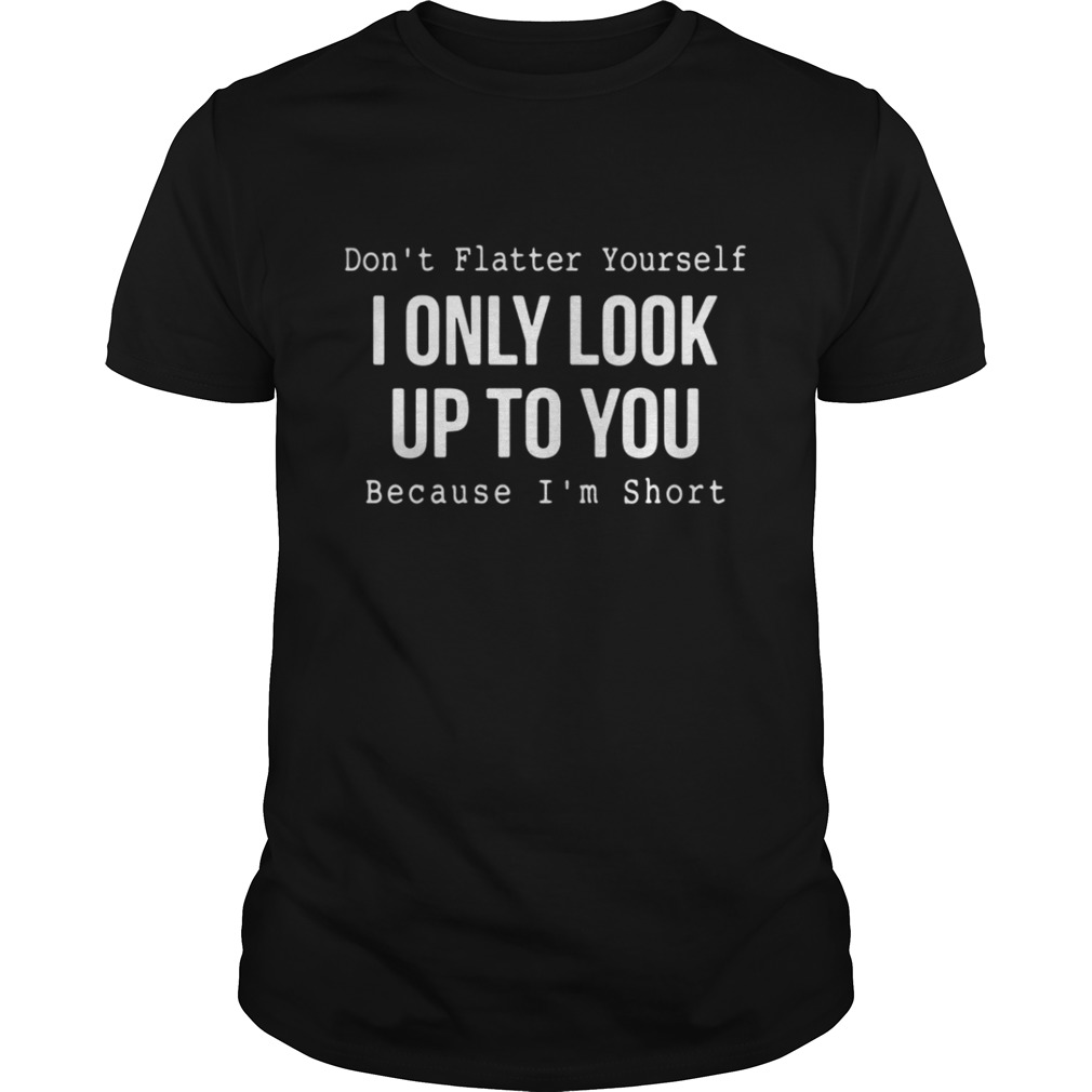 Don’t flatter yourself I only look up to you because I’m short shirt