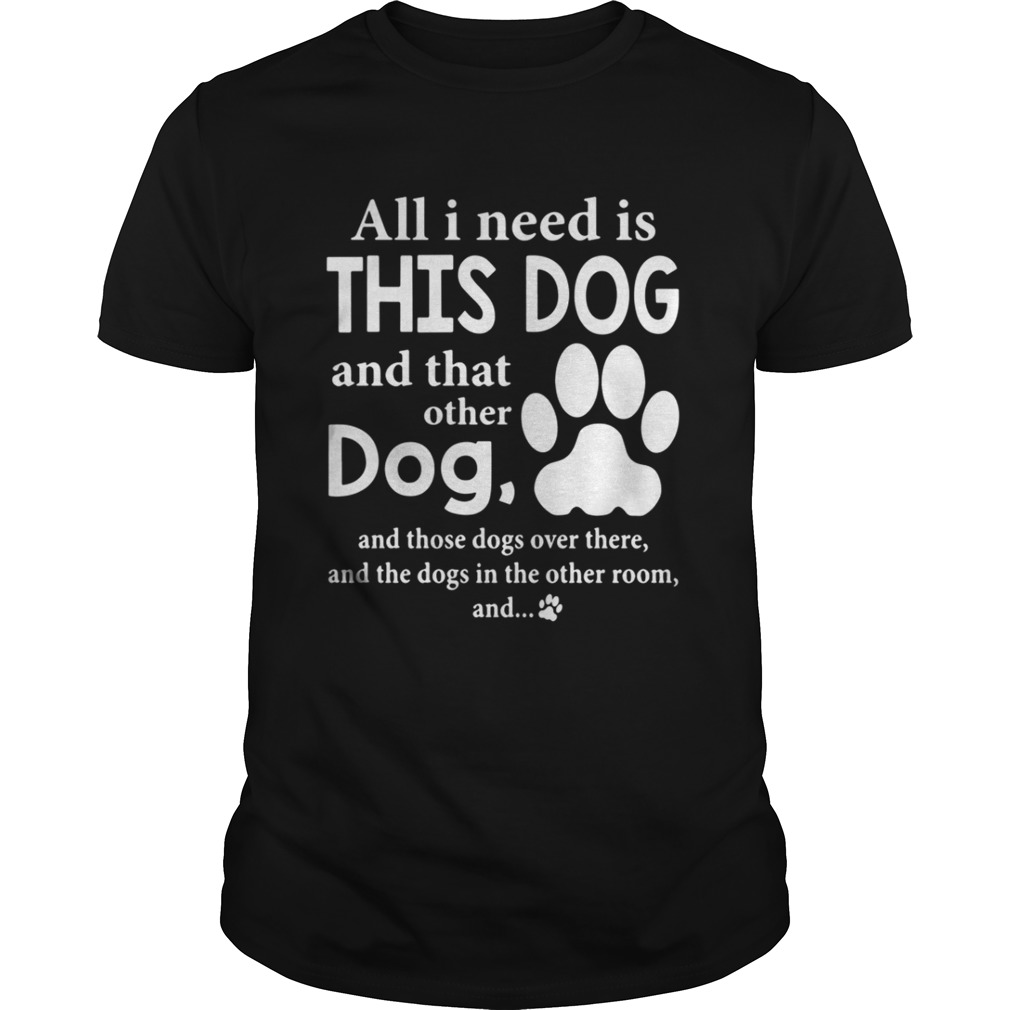 All I Need Is This Dog And That Other Dog And Those Dogs Over There Shirt