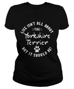 Ladies Tee Life isnt all about the Yorkshire Terrier but it should be shirt