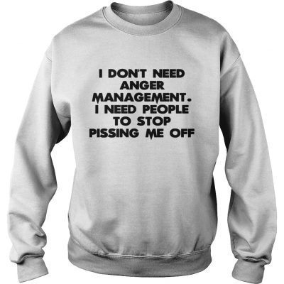 Sweatshirt I don’t need anger management I need people to stop pissing me off