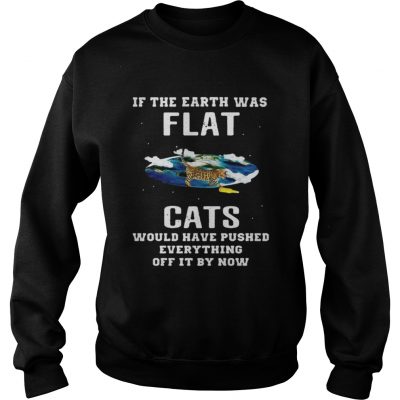 Sweatshirt If the earth was flat cats would have pushed everything off it by now shirt