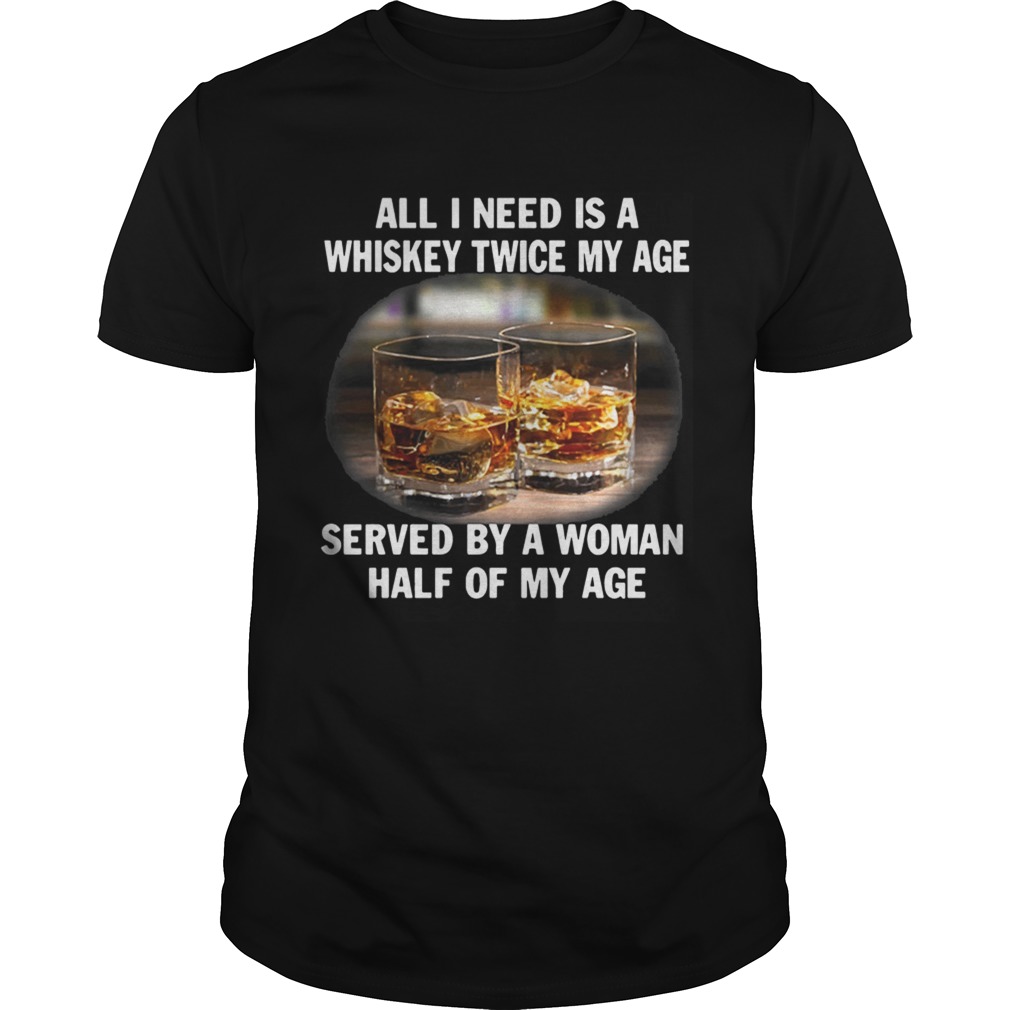 All I need is a whiskey twice my age served by a Woman half of my age Shirt