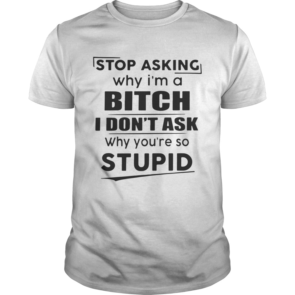 Stop asking why I’m a bitch I don’t ask why you’re so stupid shirt