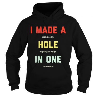 Hoodie I made a bogey on every hole and threw my putter in one of the ponds shirt