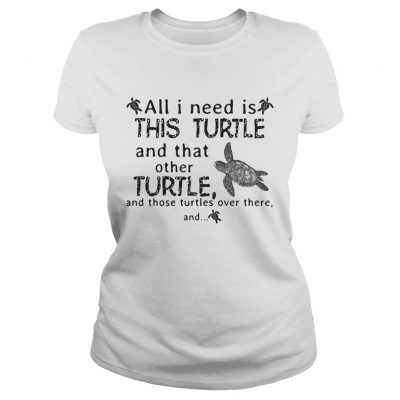 Ladies Tee All I need is this turtle and that other turtle and those turtles shirt