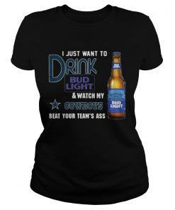 Ladies Tee I just want to drink Bud Light watch my Cowboys beat your teams ass shirt