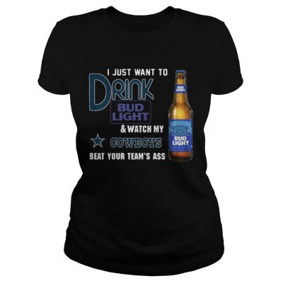 Ladies Tee I just want to drink Bud Light watch my Cowboys beat your teams ass shirt