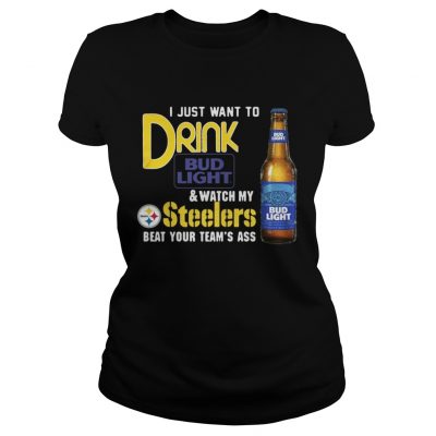 Ladies Tee I just want to drink Bud Light watch my Steelers beat your teams ass shirt