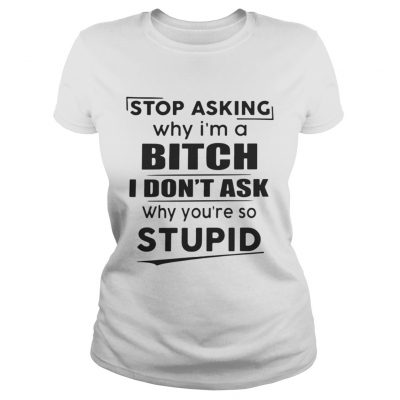 Ladies Tee Stop asking why Im a bitch I dont ask why youre so stupid shirt