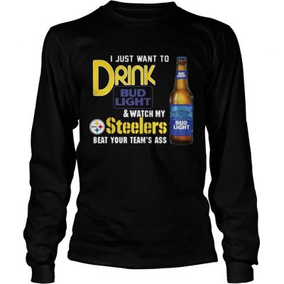 Longsleeve Tee I just want to drink Bud Light watch my Steelers beat your teams ass shirt