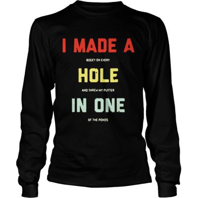 Longsleeve Tee I made a bogey on every hole and threw my putter in one of the ponds shirt