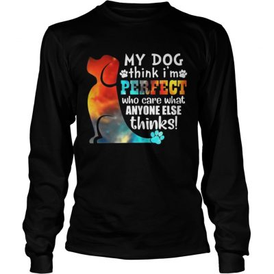 Longsleeve Tee My Dog Think Im Perfect Who Care What Anyone Else Thinks Shirt