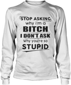 Longsleeve Tee Stop asking why Im a bitch I dont ask why youre so stupid shirt