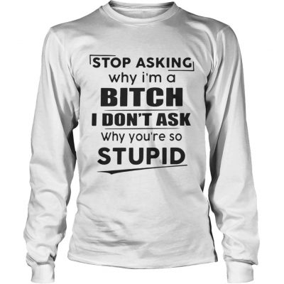 Longsleeve Tee Stop asking why Im a bitch I dont ask why youre so stupid shirt