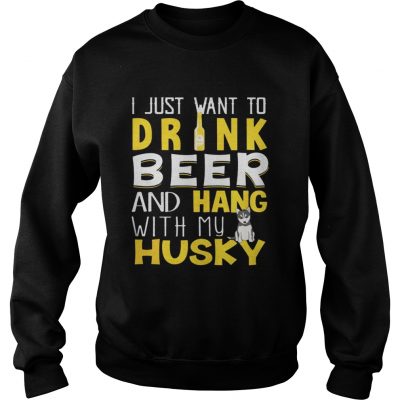 Sweatshirt I Just Want To Drink Beer And Hang With My Husky Shirt