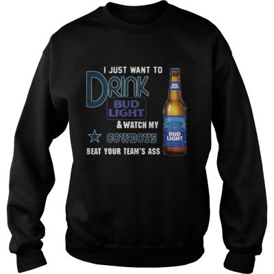 Sweatshirt I just want to drink Bud Light watch my Cowboys beat your teams ass shirt