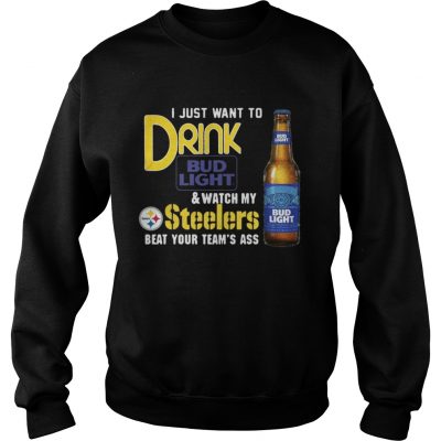 Sweatshirt I just want to drink Bud Light watch my Steelers beat your teams ass shirt