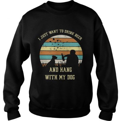 Sweatshirt I just want to drink beer and hang with my dog shirt