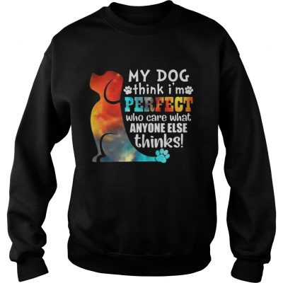 Sweatshirt My Dog Think Im Perfect Who Care What Anyone Else Thinks Shirt