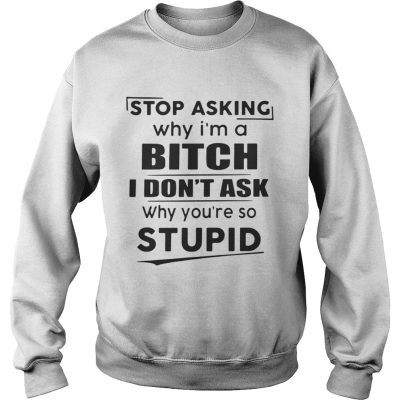 Sweatshirt Stop asking why Im a bitch I dont ask why youre so stupid shirt