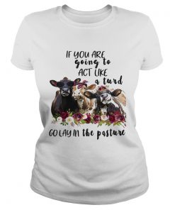 Ladies Tee Cows if you are going to act like a turd go lay in the pasture shirt