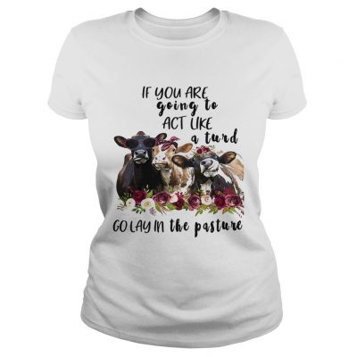 Ladies Tee Cows if you are going to act like a turd go lay in the pasture shirt