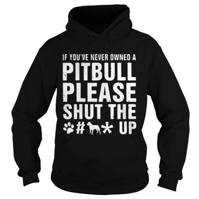 Hoodie If Youve Never Owned A Pitbull Please Shut The Fuck Up Shirt