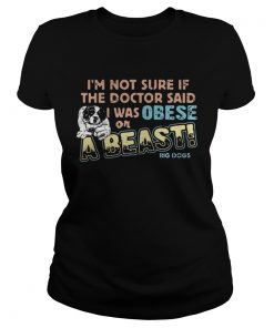 Im not sure if the doctor said I was obese or a beast big dogs ladies tee