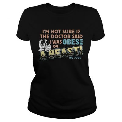 Im not sure if the doctor said I was obese or a beast big dogs ladies tee