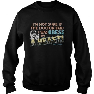 Im not sure if the doctor said I was obese or a beast big dogs sweatshirt