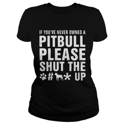 Ladies Tee If Youve Never Owned A Pitbull Please Shut The Fuck Up Shirt