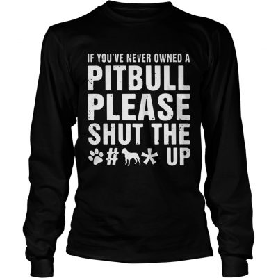 Longsleeve Tee If Youve Never Owned A Pitbull Please Shut The Fuck Up Shirt