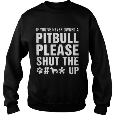 Sweatshirt If Youve Never Owned A Pitbull Please Shut The Fuck Up Shirt