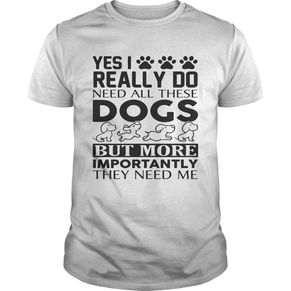 Yes I really do need all their dogs but more importantly they need me shirt