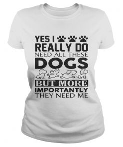 Yes I really do need all their dogs but more importantly they need me ladies tee