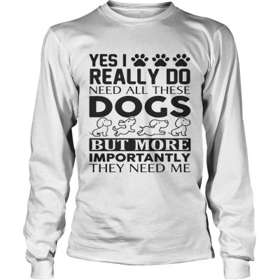 Yes I really do need all their dogs but more importantly they need me longsleeve tee