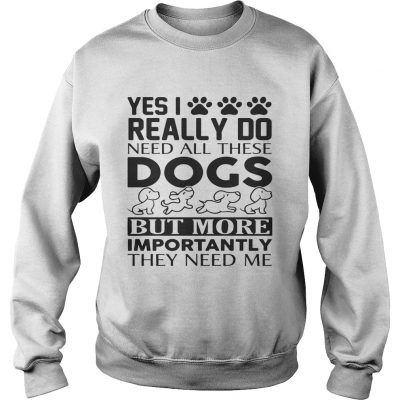 Yes I really do need all their dogs but more importantly they need me sweatshirt