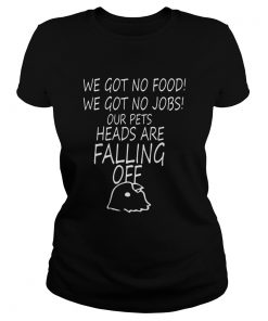 We Got No Food We Got No Jobs Our Pets Heads Are Falling Off Shirt Classic Ladies