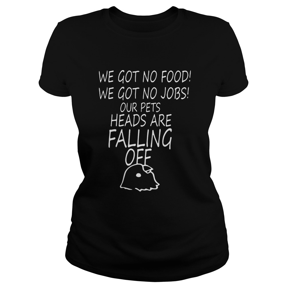 We Got No Food We Got No Jobs Our Pets Heads Are Falling Off Shirt Classic Ladies