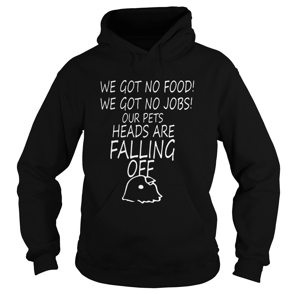 We Got No Food We Got No Jobs Our Pets Heads Are Falling Off Shirt Hoodie