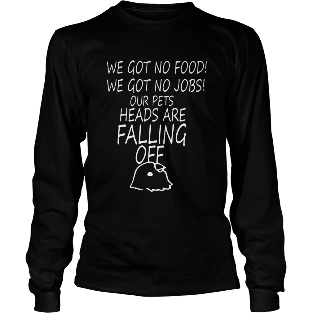 We Got No Food We Got No Jobs Our Pets Heads Are Falling Off Shirt LongSleeve