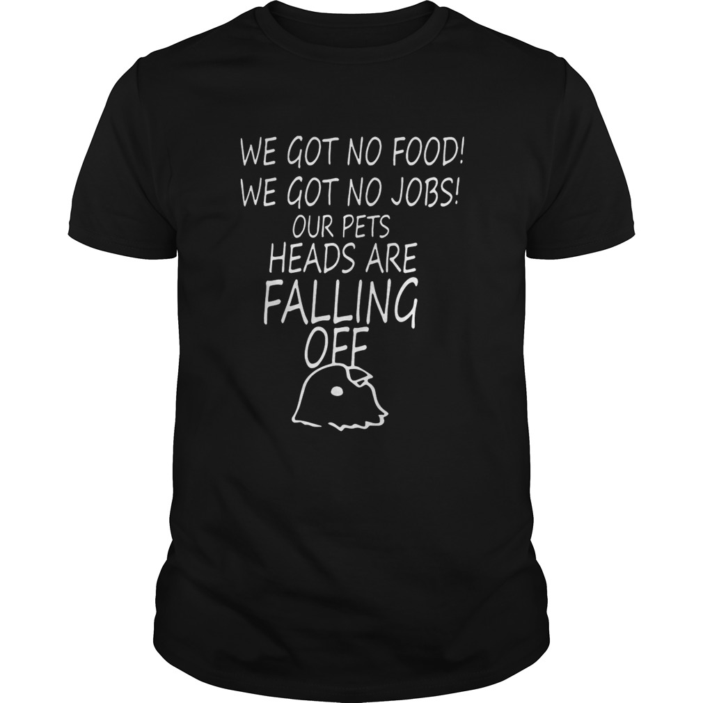 We Got No Food We Got No Jobs Our Pets Heads Are Falling Off Shirt