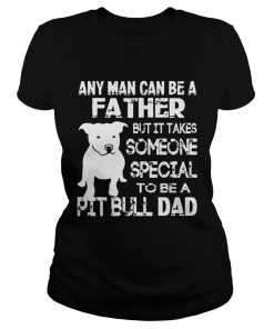 ANy Man Can Be A Father But It Takes Some one Special To be A Pit Bull Dad Shirt Classic Ladies