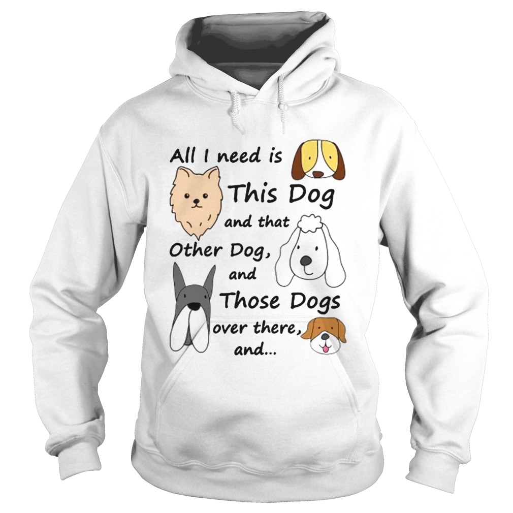 All I Need Is This Dog And That Other Dog And Those Dogs Over There Shirt Hoodie