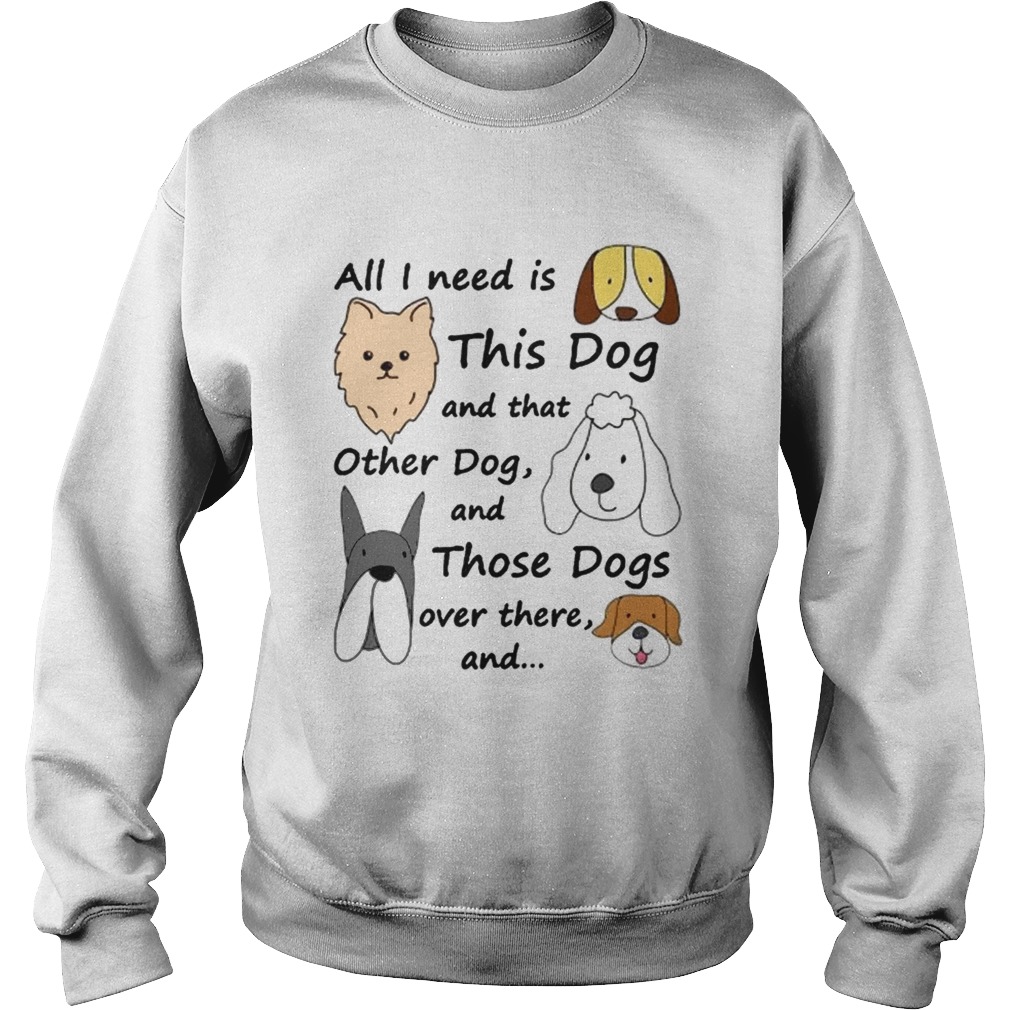 All I Need Is This Dog And That Other Dog And Those Dogs Over There Shirt Sweatshirt