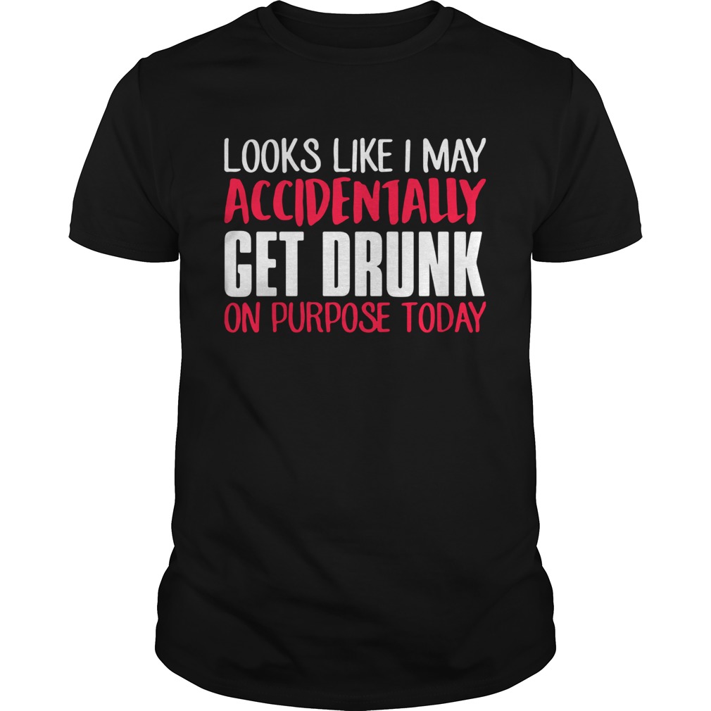 Looks like I may accidentally get drunk on purpose today shirt