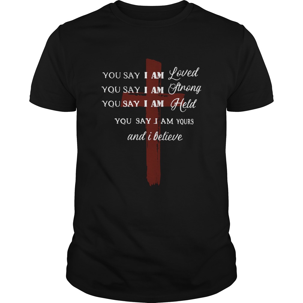 You say I am loved you say I am strong you say I am held you say I am yours and I believe Jesus shirt