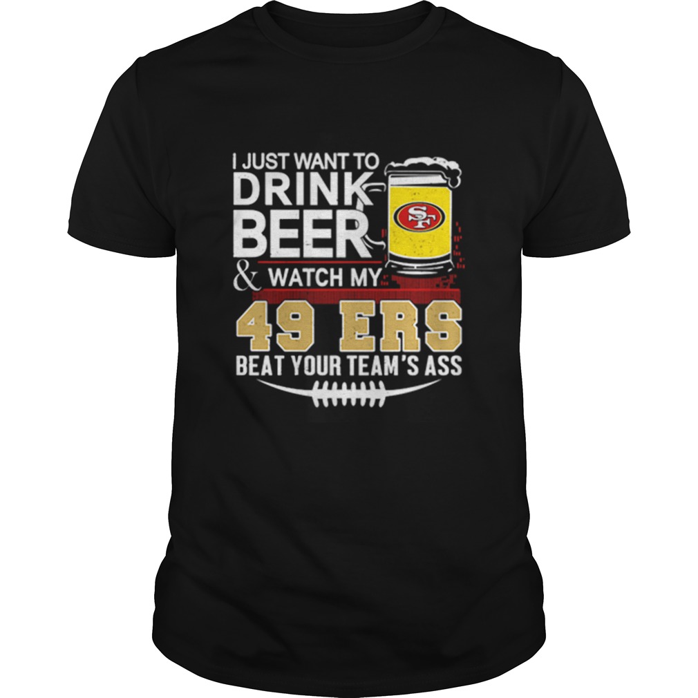 I just want to drink beer and watch my San Francisco 49ers beat your teams ass shirt