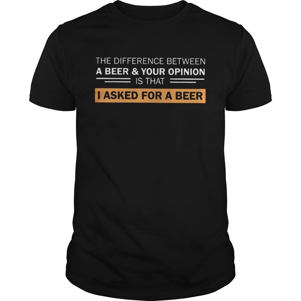 The Difference Between A Beer And Your Opinion Is That I Asked For A Beer shirt